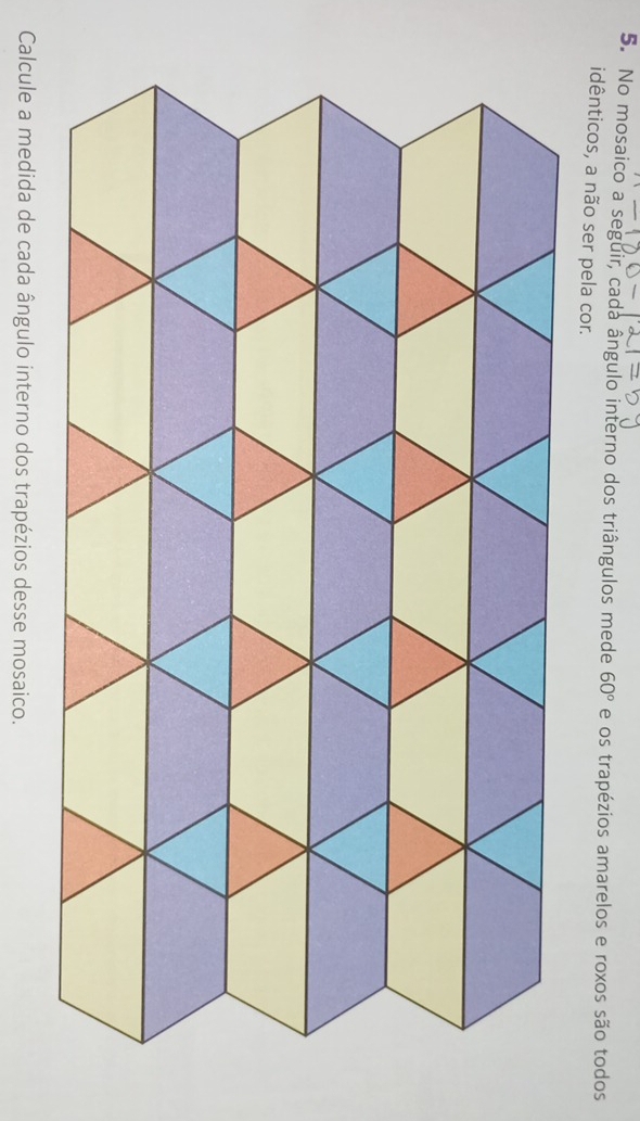 No mosaico a seguir, cada ângulo interno dos triângulos mede 60° e os trapézios amarelos e roxos são todos 
idênticos, a não ser pela cor. 
Calcule a medida de cada ângulo interno dos trapézios desse mosaico.