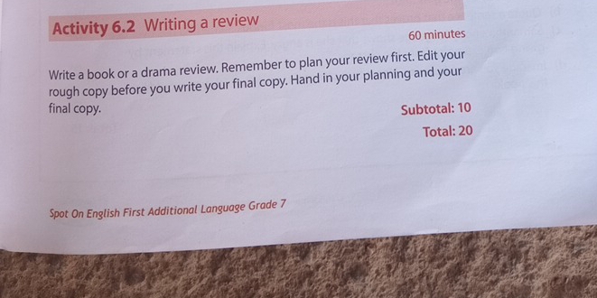 Activity 6.2 Writing a review 
60 minutes 
Write a book or a drama review. Remember to plan your review first. Edit your 
rough copy before you write your final copy. Hand in your planning and your 
final copy. Subtotal: 10 
Total: 20 
Spot On English First Additional Language Grade 7