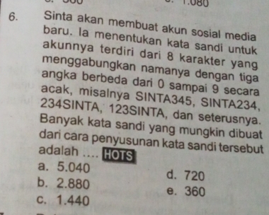 1.080
6. Sinta akan membuat akun sosial media
baru. la menentukan kata sandi untuk
akunnya terdiri dari 8 karakter yang
menggabungkan namanya dengan tiga
angka berbeda dari 0 sampai 9 secara
acak, misalnya SINTA345, SINTA234,
234SINTA, 123SINTA, dan seterusnya.
Banyak kata sandi yang mungkin dibuat
dari cara penyusunan kata sandi tersebut
adalah …. HOTS
a. 5.040 d. 720
b. 2.880 e. 360
c. 1.440