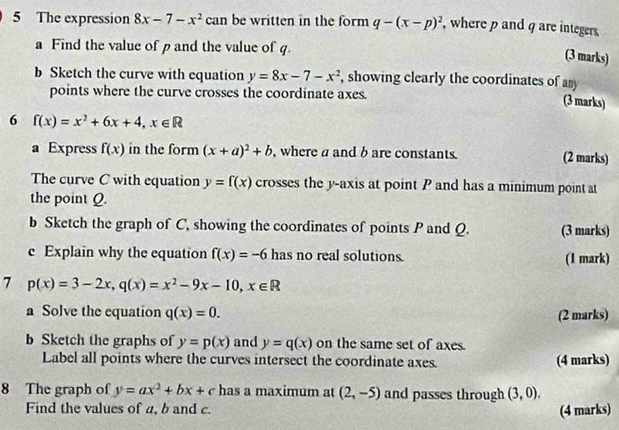 The expression 8x-7-x^2ca an be written in the form q-(x-p)^2 , where p and q are integers 
a Find the value of p and the value of q. 
(3 marks) 
b Sketch the curve with equation y=8x-7-x^2 , showing clearly the coordinates of any 
points where the curve crosses the coordinate axes. 
(3 marks) 
6 f(x)=x^2+6x+4, x∈ R
a Express f(x) in the form (x+a)^2+b , where a and b are constants. (2 marks) 
The curve C with equation y=f(x) crosses the y-axis at point P and has a minimum point at 
the point Q. 
b Sketch the graph of C, showing the coordinates of points P and Q. (3 marks) 
c Explain why the equation f(x)=-6 has no real solutions. (1 mark) 
7 p(x)=3-2x, q(x)=x^2-9x-10, x∈ R
a Solve the equation q(x)=0. (2 marks) 
b Sketch the graphs of y=p(x) and y=q(x) on the same set of axes. 
Label all points where the curves intersect the coordinate axes. (4 marks) 
8 The graph of y=ax^2+bx+c has a maximum at (2,-5) and passes through (3,0). 
Find the values of a, b and c. (4 marks)