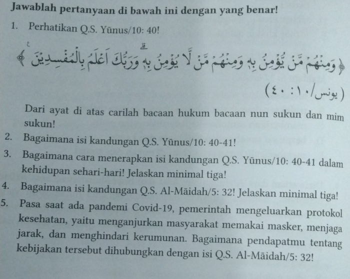 Jawablah pertanyaan di bawah ini dengan yang benar! 
1. Perhatikan Q.S. Yūnus/ 10:40
( ξ . : ) / Jriy ) 
Dari ayat di atas carilah bacaan hukum bacaan nun sukun dan mim 
sukun! 
2. Bagaimana isi kandungan Q.S. Yūnus/1 10:40-41
3. Bagaimana cara menerapkan isi kandungan Q.S. Yūnus/1 10:40-41 dalam 
kehidupan sehari-hari! Jelaskan minimal tiga! 
4. Bagaimana isi kandungan Q.S. Al-Māidah/ 5:32! Jelaskan minimal tiga! 
5. Pasa saat ada pandemi Covid-19, pemerintah mengeluarkan protokol 
kesehatan, yaitu menganjurkan masyarakat memakai masker, menjaga 
jarak, dan menghindari kerumunan. Bagaimana pendapatmu tentang 
kebijakan tersebut dihubungkan dengan isi Q.S. Al-Māidah 5:32