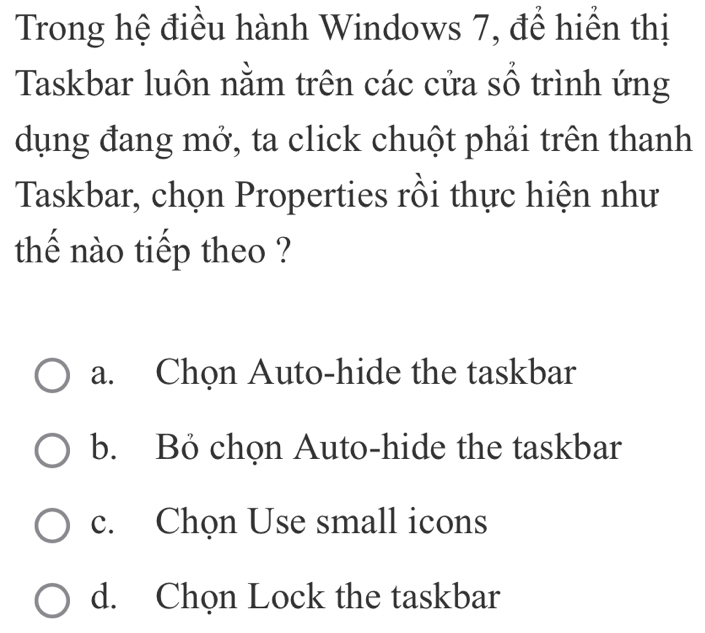 Trong hệ điều hành Windows 7, để hiển thị
Taskbar luôn nằm trên các cửa sổ trình ứng
dụng đang mở, ta click chuột phải trên thanh
Taskbar, chọn Properties rồi thực hiện như
thế nào tiếp theo ?
a. Chọn Auto-hide the taskbar
b. Bỏ chọn Auto-hide the taskbar
c. Chọn Use small icons
d. Chọn Lock the taskbar