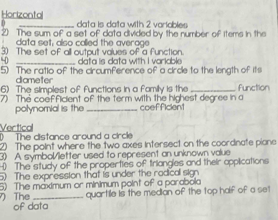 Horizontal
D _data is data with 2 variables
2) The sum of a set of data divided by the number of items in the
data set, also called the average
3) The set of all output values of a function.
40 _data is data with I variable
5) The ratio of the circumference of a circle to the length of its
diameter
6) The simplest of functions in a family is the _function
7) The coefficient of the term with the highest degree in a
polynomial is the _coefficient
Vertical
) The distance around a circle
2) The point where the two axes intersect on the coordinate piane
3) A symbol/letter used to represent an unknown value
4) The study of the properties of triangles and their applications
5) The expression that is under the radical sign
6) The maximum or minimum point of a parabola
) The _quartile is the median of the top half of a set
of data