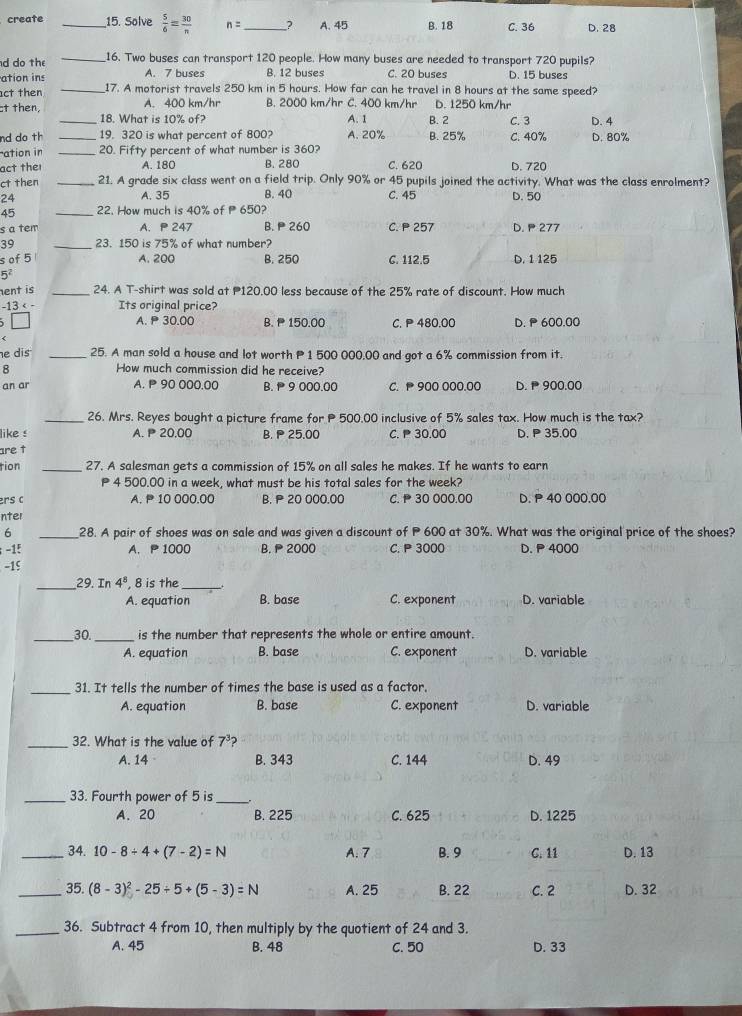 create _15. Solve  5/6 = 30/n  n= _? A. 45 B. 18 C. 36 D. 28
d do the _16. Two buses can transport 120 people. How many buses are needed to transport 720 pupils?
ation ins A. 7 buses B. 12 buses C. 20 buses D. 15 buses
ct then _17. A motorist travels 250 km in 5 hours. How far can he travel in 8 hours at the same speed?
ct then, A. 400 km/hr B. 2000 km/hr C. 400 km/hr D. 1250 km/hr
_18. What is 10% of? A. 1 B. 2 C. 3 D. 4
nd do th 19. 320 is what percent of 800? A. 20% B. 25%
ation in __20. Fifty percent of what number is 360? C. 40% D. 80%
act thei A. 180 B. 280 C. 620 D. 720
ct then _21. A grade six class went on a field trip. Only 90% or 45 pupils joined the activity. What was the class enrolment?
A. 35 B. 40 C. 45
24 D. 50
45 _22. How much is 40% of P 650?
s a tem A. P 247 B.  260 C. P 257 D. 277
39 _23. 150 is 75% of what number?
s of 5 A. 200 B. 250 C. 112.5 D. 1 125
5^2
ent is _24. A T-shirt was sold at P120.00 less because of the 25% rate of discount. How much
-13 Its original price?
□ A. P30.00 B.  150.00 C. P 480.00 D.  600.00
<
e dis _25. A man sold a house and lot worth P1 500 000.00 and got a 6% commission from it.
8 How much commission did he receive?
an ar A. P 90 000.00 B.  9 000.00 C.  900 000.00 D. 1 900.00
_26. Mrs. Reyes bought a picture frame for P 500.00 inclusive of 5% sales tax. How much is the tax?
like s  A. P 20.00 B. P 25.00 C. P 30.00 D. P 35.00
are t
tion _27. A salesman gets a commission of 15% on all sales he makes. If he wants to earn
P 4 500.00 in a week, what must be his total sales for the week?
ers c A. P 10 000.00 B. P 20 000.00 C.  30 000.00 D. P 40 000.00
nter
6 _28. A pair of shoes was on sale and was given a discount of P 600 at 30%. What was the original price of the shoes?
-15 A. P 1000 B.P 2000 C. P 3000 D. P 4000
-15
_29. In 4^8 , 8 is the_
A. equation B. base C. exponent D. variable
_30. _is the number that represents the whole or entire amount.
A. equation B. base C. exponent D. variable
_31. It tells the number of times the base is used as a factor.
A. equation B. base C. exponent D. variable
_
32. What is the value of 7
A. 14 B. 343 C. 144 D. 49
_33. Fourth power of 5 is_
A. 20 B. 225 C. 625 D. 1225
_34. 10-8/ 4+(7-2)=N A. 7 B. 9 C. 11 D. 13
_35. (8-3)^2-25+5+(5-3)=N A. 25 B. 22 C. 2 D. 32
_36. Subtract 4 from 10, then multiply by the quotient of 24 and 3.
A. 45 B. 48 C. 50 D. 33