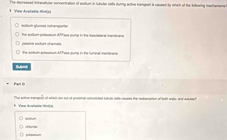 The decreased intracellular concentration of sodium in tubular cells during active transport is caused by which of the following mechanisms?
View Available Hint(s)
sodium-glucose cotransporter
the sodium-potassium ATPase pump in the basolateral membrane
passive sodium channels
the sodium-potassium ATPase pump in the luminal membrane
Submit
Part D
The active transpoct of which ion out of proximal convoluted tubule cells causes the reabsorption of both water and solutes?
View Available Hint(s)
sodium
chlonde
potassium