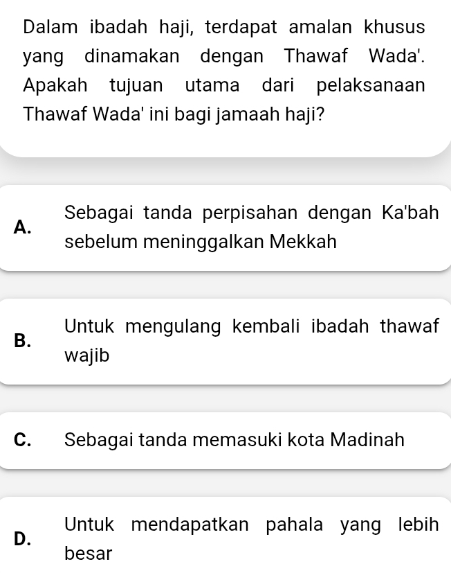 Dalam ibadah haji, terdapat amalan khusus
yang dinamakan dengan Thawaf Wada'.
Apakah tujuan utama dari pelaksanaan
Thawaf Wada' ini bagi jamaah haji?
Sebagai tanda perpisahan dengan Ka'bah
A.
sebelum meninggalkan Mekkah
B. Untuk mengulang kembali ibadah thawaf
wajib
C. Sebagai tanda memasuki kota Madinah
Untuk mendapatkan pahala yang lebih
D.
besar