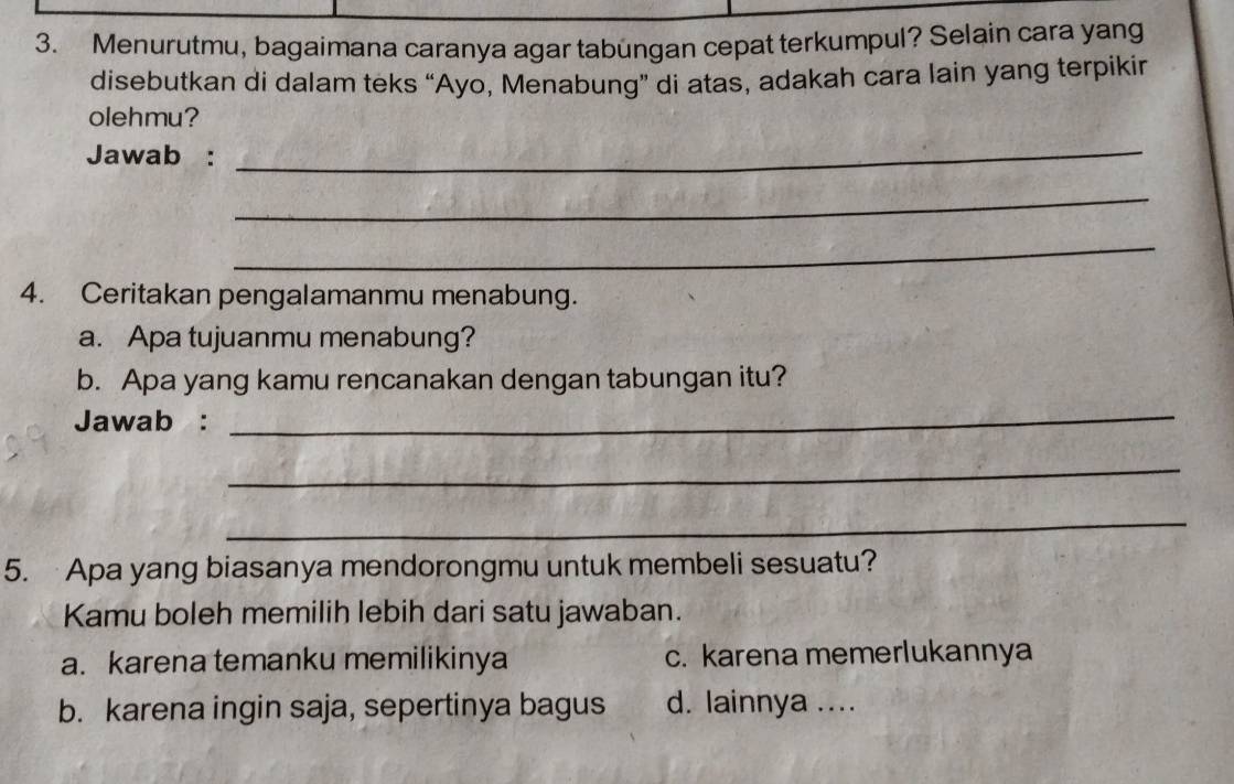 Menurutmu, bagaimana caranya agar tabungan cepat terkumpul? Selain cara yang
disebutkan di dalam teks “Ayo, Menabung” di atas, adakah cara lain yang terpikin
olehmu?
Jawab :
_
_
_
4. Ceritakan pengalamanmu menabung.
a. Apa tujuanmu menabung?
b. Apa yang kamu rencanakan dengan tabungan itu?
Jawab :
_
_
_
5. Apa yang biasanya mendorongmu untuk membeli sesuatu?
Kamu boleh memilih lebih dari satu jawaban.
a. karena temanku memilikinya c. karena memerlukannya
b. karena ingin saja, sepertinya bagus d. lainnya ....