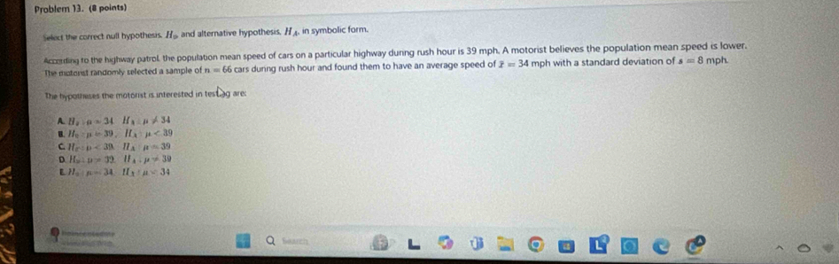 Problem 13. (8 points)
Select the correct null hypothesis. H_9 and alternative hypothesis, H_A. in symbolic form.
According to the highway patrol, the population mean speed of cars on a particular highway durng rush hour is 39 mph. A motorist believes the population mean speed is lower.
The motorist randomly selected a sample of n=66 cars durng rush hour and found them to have an average speed of overline x=34 mph with a standard deviation of s=8 mph.
The hypotheses the motorist is interested in te _s are
A. H_2:mu =34H_2B!= 34
B. H_u:mu =39, H_x:mu <39</tex>
C H_c:D<3</tex>. H_A:mu =39
D H_a:mu >32. H_A.mu != 39
H_a:mu =34:H_3:mu =34
m 
Gearch