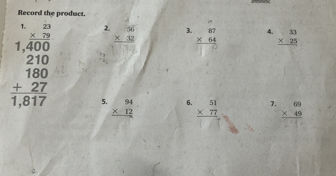 anthmetic. 
Record the product. 
2. beginarrayr 56 * 32 hline endarray
3. beginarrayr 87 * 64 hline endarray
4. beginarrayr 33 * 25 hline endarray
beginarrayr 1.2.2 * 2.10 hline 210 hline 1800 +227 hline 1817endarray 5. beginarrayr 94 * 12 hline endarray
6. beginarrayr 51 * 77 hline endarray
7. beginarrayr 69 * 49 hline endarray