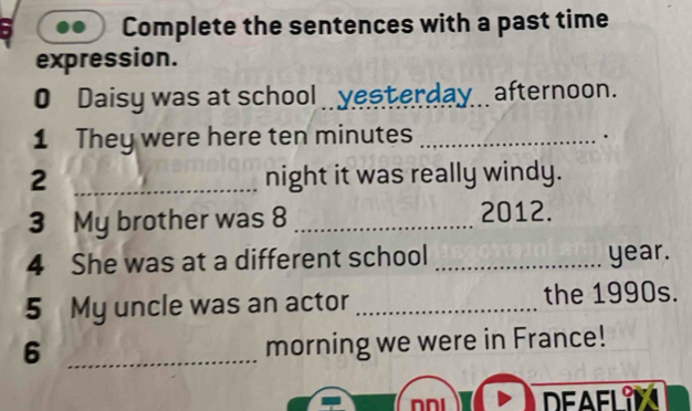 Complete the sentences with a past time 
expression. 
0 Daisy was at school _ yesterday _ afternoon. 
1 They were here ten minutes_ 
. 
2 _night it was really windy. 
3 My brother was 8 _2012. 
4 She was at a different school _ year. 
5 My uncle was an actor _the 1990s. 
_6 
morning we were in France! 
DEAFLIN