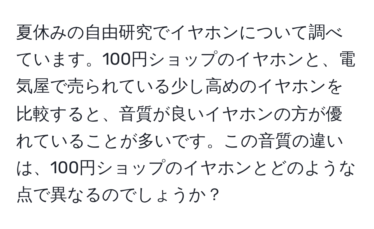 夏休みの自由研究でイヤホンについて調べています。100円ショップのイヤホンと、電気屋で売られている少し高めのイヤホンを比較すると、音質が良いイヤホンの方が優れていることが多いです。この音質の違いは、100円ショップのイヤホンとどのような点で異なるのでしょうか？