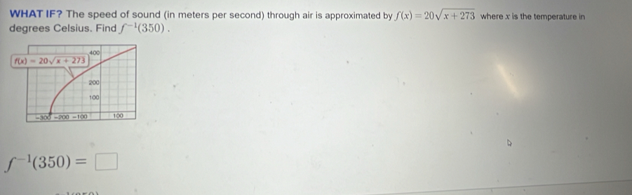 WHAT IF? The speed of sound (in meters per second) through air is approximated by f(x)=20sqrt(x+273) where x is the temperature in
degrees Celsius. Find f^(-1)(350).
f^(-1)(350)=□