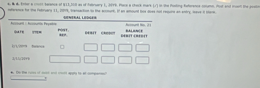 Enter a credit balance of $13,310 as of February 1, 20Y9. Place a check mark (√) in the Posting Reference column. Post and insert the postir 
reference for the February 11, 20Y9, transaction to the account. If an amount box does not require an entry, leave it blank. 
e. Do the rules of debit and credit apply to all companies?