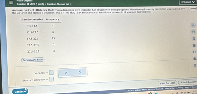 Pretest Chapter 3 
Question 14 of 25 (1 point) | Question Attempt: 1 of 1 Chiksodili ✔ 
Automotive Fuel Efficiency Thirty-two automobiles were tested for fuel efficiency (in miles per gallon). The following frequency distribution was obtained. Find Expatial 
the variance and standard deviation. Use a T1-83 Plus/TI-84 Plus calculator, Round your answers to at least one decimal place. 
∞ 
② 
Send data to Excel 

Varlance =□ × 5 
Standard deviation =□
Save For Later Submit Assignm 
Continue 
C 2024 MuGrew Hill LLC. All Rhights Reserved, Terms of Live 1 Privary Cente 1 Acm 
6/2/ 2 5