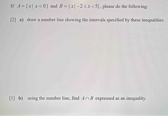 If A= x|x<0 and B= x|-2≤ x<5 , please do the following: 
[2] a) draw a number line showing the intervals specified by these inequalities. 
[1] b) using the number line, find A∩ B expressed as an inequality.