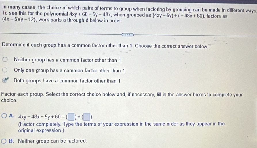 In many cases, the choice of which pairs of terms to group when factoring by grouping can be made in different ways
To see this for the polynomial 4xy+60-5y-48x , when grouped as (4xy-5y)+(-48x+60) , factors as
(4x-5)(y-12) , work parts a through d below in order.
Determine if each group has a common factor other than 1. Choose the correct answer below
Neither group has a common factor other than 1
Only one group has a common factor other than 1
Both groups have a common factor other than 1
Factor each group. Select the correct choice below and, if necessary, fill in the answer boxes to complete your
choice.
A. 4xy-48x-5y+60=(□ )+(□ )
(Factor completely. Type the terms of your expression in the same order as they appear in the
original expression )
B. Neither group can be factored.