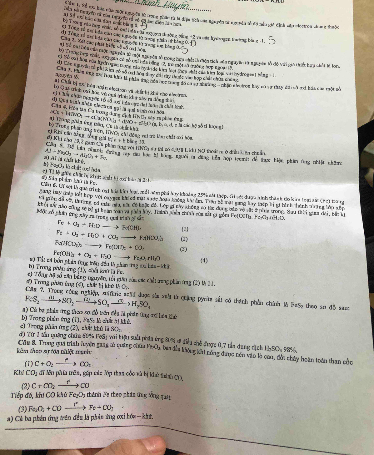 Câu 1, Số oxi hóa của một nguyên tử trong phân tử là điện tích của nguyên tử nguyên tố đó nếu giả định cặp electron chung thuộc
hằn về nguyên tử của nguyên tổ có độ âm điện lớn hơn.
a) Số oxi hóa của đơn chất bằng 0.
b) Trong các hợp chất, số oxi hóa của oxygen thường bằng +2 và của hydrogen thường bằng -1.
c) Tổng số oxi hóa của các nguyên tử trong phân tử bằng 0.
d) Tổng số oxỉ hóa của các nguyên tử trong ion bằng 0.
Câu 2. Xét các phát biểu về số oxi hóa.
a) Số oxí hóa của một nguyên tử một nguyên tố trong hợp chất là điện tích của nguyên tử nguyên tố đó với giả thiết hợp chất là ion
b) Trong hợp chất, oxygen có số oxi hóa bằng -2, trừ một số trường hợp ngoại lệ.
c) Số oxi hóa của hydrogen trong các hydride kim loại (hợp chất của kim loại với hydrogen) bằng +1
d) Các nguyên tổ phi kim có số oxi hóa thay đổi tùy thuộc vào hợp chất chứa chúng,
nguyên tố.  Câu 3. Phản ứng oxi hóa khử là phản ứng hóa học trong đó có sự nhường - nhận electron hay có sự thay đổi số oxi hóa của một số
a) Chất bị oxi hóa nhận electron và chất bị khử cho electron.
b) Quá trình oxi hóa và quá trình khử xảy ra đồng thời.
c) Chất chứa nguyên tố số oxi hóa cực đại luôn là chất khử.
d) Quá trình nhận electron gọi là quá trình oxi hóa.
Câu 4. Hòa tan Cu trong dụng dịch HNOi xảy ra phản ứng:
a) Trong phản ứng trên, Cu là chất khử. aCu+bHNO_3to cCu(NO_3)_2+dNO+eH_2O(a,b,c,d, e là các hệ số tỉ lượng)
b) Trong phản ứng trên, HNO₃ chỉ đóng vai trò làm chất oxi hóa.
c) Khi cân bằng, tổng giá trị a+b bằng 10.
d) Khi cho 19,2 gam Cu phản ứng với HNO₃ dư thì có 4,958 L khí NO thoát ra ở điều kiện chuẩn
Al+Fe_2O_3to Al_2O_3+Fe.
Câu 5. Để hàn nhanh đường ray tàu hỏa bị hỏng, người ta dùng hỗn hợp tecmit để thực hiện phản ứng nhiệt nhôm
a) Al là chất khử.
b) Fe_2O_3 là chất oxi hóa.
c) Tỉ lệ giữa chất bị khử: chất bị oxi hóa là 2:1.
d) Sản phẩm khử là Fe.
Câu 6. Gi sét là quá trình oxi hóa kim loại, mỗi năm phá hủy khoảng 25% sắt thép. Gỉ sét được hình thành do kim loại sắt ( F° trong
gang hay thép kết hợp với oxygen khi có mặt nước hoặc không khí ẩm. Trên bề mặt gang hay thép bị gỉ hình thành những lớp xốp
và giòn dễ vỡ, thường có màu nâu, nâu đỏ hoặc đỏ. Lớp gỉ này không có tác dụng bảo vệ sắt ở phía trong. Sau thời gian dài, bắt kì
khối sắt nào cũng sẽ bị gi hoàn toàn và phân hủy. Thành phần chính của sắt gỉ gồm Fe(OH)_2,Fe_2O_3.nH_2O.
Một số phản ứng xảy ra trong quá trình gỉ sắt:
Fe+O_2+H_2Oto Fe(OH)_2
(1)
Fe+O_2+H_2O+CO_2to Fe(HCO_3)_2 (2)
Fe(HCO_3)_2to Fe(OH)_2+CO_2
Fe(OH)_2+O_2+H_2Oto Fe_2O_3.nH_2O (3)
(4)
a) Tất cả bốn phản ứng trên đều là phản ứng oxi hóa - khử.
b) Trong phản ứng (1), chất khử là Fe.
c) Tổng hệ số cân bằng nguyên, tối giản của các chất trong phản ứng (2) là 11.
d) Trong phản ứng (4), chất bị khử là O_2.
FeS_2to SO_2to SO_3to H_2SO_4
sản xuất từ quặng pyrite sắt có thành phần chính là FeS_2 theo sơ đồ sau:
a) Cả ba phản ứng theo sơ đồ trên đều là phản ứng oxi hóa khử
b) Trong phản ứng (1) ,FeS_2la 1 chất bị khử.
c) Trong phản ứng (2), chất khử là SO_2.
d)  Từ 1 tấn quặng chứa ( 60% FeS_2 với hiệu suất phản ứng 80% sẽ điều chế được 0,7 tấn dung dịch H_2SO_498% .
kèm theo sự tỏa nhiệt mạnh:
Câu 8. Trong quá trình luyện gang từ quặng chứa Fe_2O_3, ban đầu không khí nóng được nén vào lò cao, đốt cháy hoàn toàn than cốc
(1) C+O_2xrightarrow t°CO_2
Khí CO_2 đi lên phía trên, gặp các lớp than cốc và bị khử thành CO.
(2) C+CO_2xrightarrow t°CO
Tiếp đó, khí CO khử Fe_2O_3 thành Fe theo phản ứng tổng quát:
(3) Fe_2O_3+COxrightarrow t°Fe+CO_2
a) Cả ba phản ứng trên đều là phản ứng oxi hóa - khử.