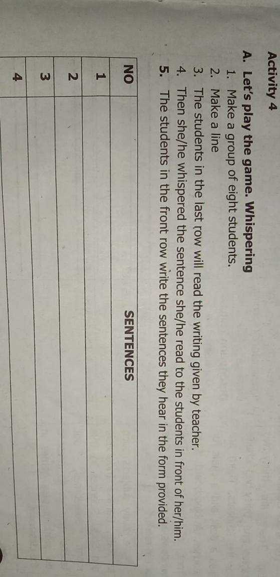 Activity 4 
A. Let’s play the game. Whispering 
1. Make a group of eight students. 
2. Make a line 
3. The students in the last row will read the writing given by teacher. 
4. Then she/he whispered the sentence she/he read to the students in front of her/him. 
5. The students in the front row write the sentences they hear in the form provided.