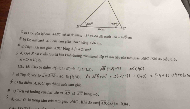 Góc còn lại của △ ABC 45° và độ dài cạnh AB=4sqrt(3)cm
b) Độ dài cạnh AC của tam giác ABC bằng 4sqrt(6)cm.
c) Diện tích tam giác ABC bằng 8sqrt(3)+24cm^2
d) Gọi R và r lần lượt là bán kính đường tròn ngoại tiếp và nội tiếp của tam giác ABC . Khi đó biểu thức
R+2r=10,93.
Câu 15: Cho ba điểm A(-2;5),B(-4;-2),C(1;5).
) Toạ độ véc tơ vector u=2vector AB+vector AC là (1;14).
b) Ba điểm A, B,C tạo thành một tam giác.
c) Tích vô hướng của hai véc tơ overline AB và vector AC bằng -6.
d) Gọi G là trong tâm của tam giác ABC . Khi đó cos (overline AB;overline CG)approx -0,84.
Cân 16: