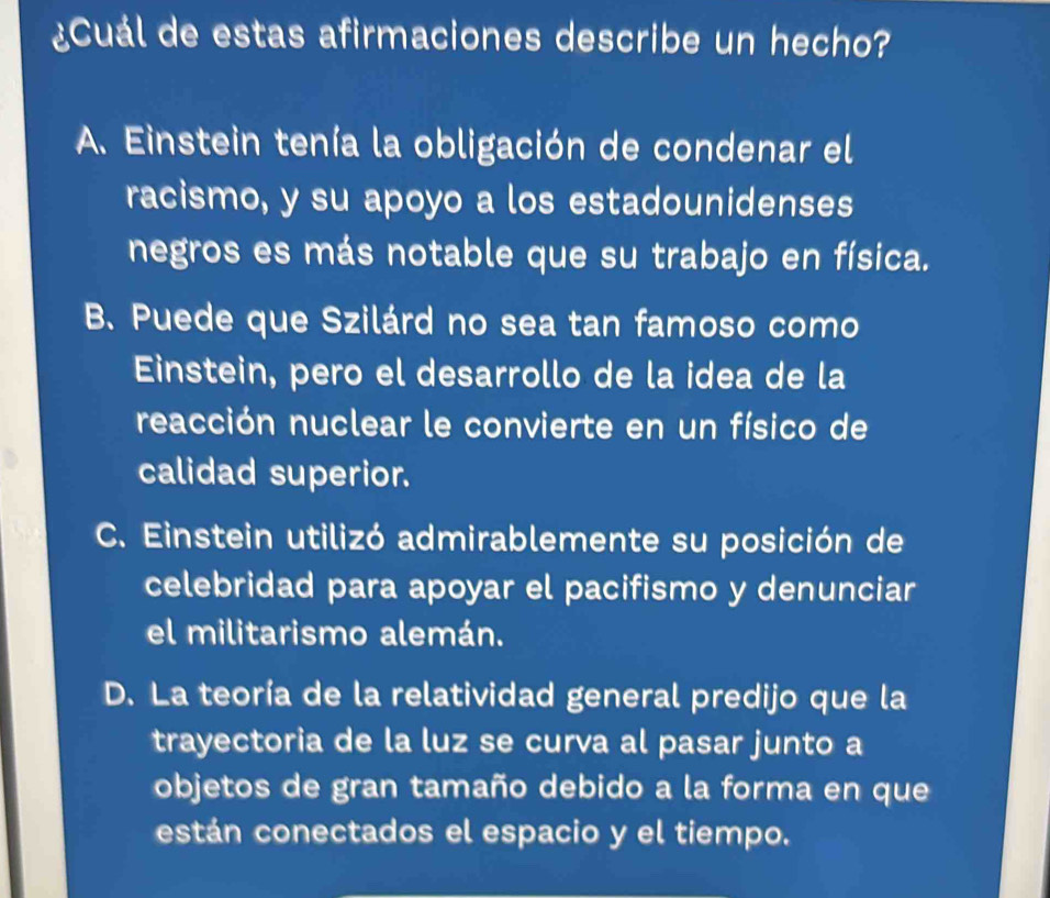 ¿Cuál de estas afirmaciones describe un hecho?
A. Einstein tenía la obligación de condenar el
racismo, y su apoyo a los estadounidenses
negros es más notable que su trabajo en física.
B. Puede que Szilárd no sea tan famoso como
Einstein, pero el desarrollo de la idea de la
reacción nuclear le convierte en un físico de
calidad superior.
C. Einstein utilizó admirablemente su posición de
celebridad para apoyar el pacifismo y denunciar
el militarismo alemán.
D. La teoría de la relatividad general predijo que la
trayectoria de la luz se curva al pasar junto a
objetos de gran tamaño debido a la forma en que
están conectados el espacio y el tiempo.