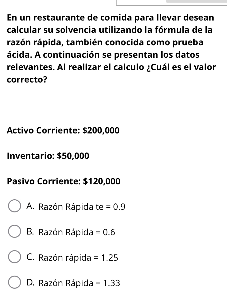 En un restaurante de comida para llevar desean
calcular su solvencia utilizando la fórmula de la
rázón rápida, también conocida como prueba
ácida. A continuación se presentan los datos
relevantes. Al realizar el calculo ¿Cuál es el valor
correcto?
Activo Corriente: $200,000
Inventario: $50,000
Pasivo Corriente: $120,000
A. Razón Rápida te =0.9
B. Razón Rápida =0.6
C. Razón rápida =1.25
D. Razón Rápida =1.33