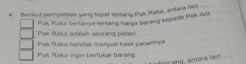 Berikut pernyataan vanq tepat tentang Pak Raka, antara lain_
Pak Raka bertanya tentang harga barang kepada Pak Arif.
Pak Raka adalah seorang petani.
Pak Raka hendak menjual hasil panennya.
Pak Raka ingin bertukar barang.
hincang, antara lain ....