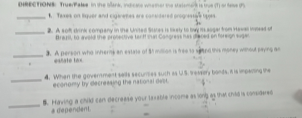 DiRECTIONS: True/False in the blank, indicate whether the statement is true (T) or faise (F). 
_1. Taxes on liquer and cigarettes are considered progressie taxes. 
_2. A seft drink company in the United States is likely to buy its sugar from Hawall instead of 
Brazil, to avoid the protective tariff that Congress has placed on foreign sugar 
_3. A person who inherits an estate of $1 million is free to spond this money without paying an 
estate tax 
_ 
4. When the government sells securities such as U.S. treasury bonds, it is impacting the 
economy by decreasing the national debt. 
_ 
5. Having a child can decrease your taxable income as long as that child is considered 
a dependent.