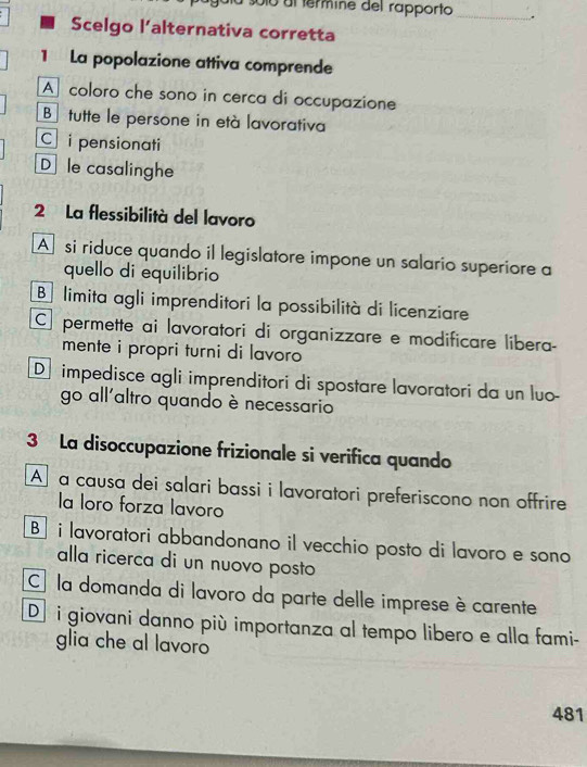 3010 al termine del rapporto
_
Scelgo l’alternativa corretta
1 La popolazione attiva comprende
A coloro che sono in cerca di occupazione
Btutte le persone in età lavorativa
C i pensionati
D le casalinghe
2 La flessibilità del lavoro
A si riduce quando il legislatore impone un salario superiore a
quello di equilibrio
B limita agli imprenditori la possibilità di licenziare
C permette ai lavoratori di organizzare e modificare libera-
mente i propri turni di lavoro
D impedisce agli imprenditori di spostare lavoratori da un luo-
go all'altro quando è necessario
3 La disoccupazione frizionale si verifica quando
A a causa dei salari bassi i lavoratori preferiscono non offrire
la loro forza lavoro
Bà i lavoratori abbandonano il vecchio posto di lavoro e sono
alla ricerca di un nuovo posto
C la domanda di lavoro da parte delle imprese è carente
D i giovani danno più importanza al tempo libero e alla fami-
glia che al lavoro
481