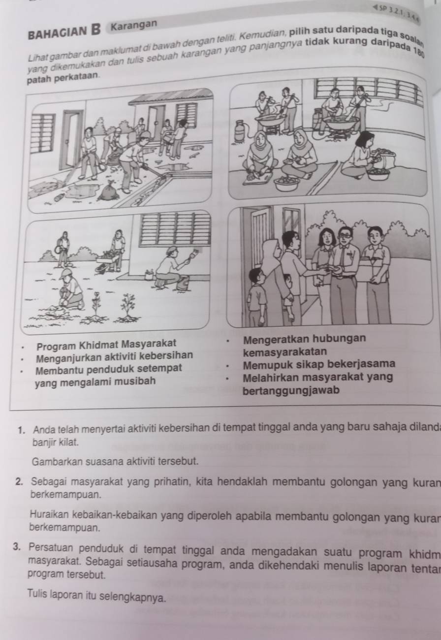 «SP 3.2.1; 3.4 ( 
BAHAGIAN B Karangan 
Lihat gambar dan maklumat di bawah dengan teliti. Kemudian, pilih satu daripada tiga soalar 
g dikemukakan dan tulis sebuah karangan yang panjangnya tidak kurang daripada 18
Program Khidmat Masyarakat 
Menganjurkan aktiviti kebersihan kemasyarakatan 
Membantu penduduk setempat Memupuk sikap bekerjasama 
yang mengalami musibah Melahirkan masyarakat yang 
bertanggungjawab 
1. Anda telah menyertai aktiviti kebersihan di tempat tinggal anda yang baru sahaja dilanda 
banjir kilat. 
Gambarkan suasana aktiviti tersebut. 
2. Sebagai masyarakat yang prihatin, kita hendaklah membantu golongan yang kuran 
berkemampuan. 
Huraikan kebaikan-kebaikan yang diperoleh apabila membantu golongan yang kuran 
berkemampuan. 
3. Persatuan penduduk di tempat tinggal anda mengadakan suatu program khidm 
masyarakat. Sebagai setiausaha program, anda dikehendaki menulis laporan tentar 
program tersebut. 
Tulis laporan itu selengkapnya.