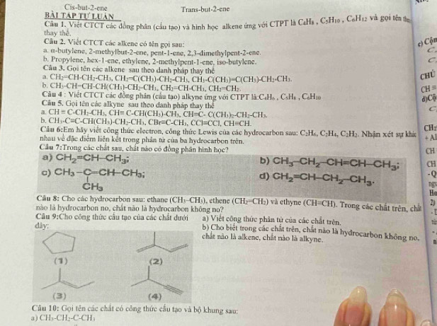 Cis-but-2-ene
bài táp tự luân Trans-but-2-ene
thay thể,  Câu 1. Việt CTCT các đồng phân (cầu tạo) và hình học alkene ứng với CTPT là CaHs , C C_5H_10,C_6H_12 và gọi tén the
Câu 2. Viết CTCT các alkene có tên gọi sau:
c) Cộn
a. α-butylene, 2-methylbut-2-ene, pent-1-ene, 2,3-dimethylpent-2-ene.
C.
b. Propylene, hex-1-ene, ethylene, 2-methylpent-1-ene, iso-butylene.
C
Câu 3. Gọi tên các alkene sau theo danh phân thay thể
a. CH_2=CH· CH_2-CH_3,CH_2=C(CH_3)· CH_2-CH_3,C(CH_3)=C(CH_3)· CH_2=C(CH_3)· CH_2=CH_3
chú
b. CH_3-CH=CH-CH(CH_3)-CH_2-CH_1,CH_2=CH-CH_3,CH_2=CH_2 CH=
Câu 4 : Việt CTCT các đồng phân (cầu tạo) alkyne ứng với CTPT là: a:C_4H_6,C_5H_1,,C_6H_10
d)Cộ
Câu 5. Gọi tên các alkyne sau theo danh pháp thay thể C
a. CH=C.CH_2.CH_3,CH=C-CH(CH_3)-CH_3).CH=C-C(CH_3)_2.CH_2-CH_3.
b. CH_3.C=C.CH(CH_3).CH_2-CH_3,CBr=C-CH_3,CCl=CC1,CH=CH.
Cầu 6:Em hãy việt công thức electron, công thức Lewis của các hydrocarbon sau: C_2H_6,C_2H_4,C_2H_3 CHz
nhau về đặc điểm liên kết trong phân tử của ba hydrocarbon trên. 2  Nhận xét sự khác + Al
Cầu 7:Trong các chất sau, chất nào có đồng phân hình học?
CH
a) CH_2=CH-CH_3;
b) CH_3-CH_2-CH=CH-CH_3; CH
c) CH_3-C=CH-CH_3. -Q
d) CH_2=CH-CH_2-CH_3. ng
CH₃
Ho
Câu 8: Cho các hydrocarbon sau: ethane (CH_3-CH_3) , ethene (CH_2=CH_2) và ethyne (CH=CH). Trong các chất trên, chấ 2)
nào là hydrocarbon no, chất nào là hydrocarbon không no?   
a) Việt công thức phân tử của các chất trên, từ
dây:
Câu 9:Cho công thức cầu tạo của các chất dưới b) Cho biệt trong các chất trên, chất nào là hydrocarbon không no.
chất nào là alkene, chất nào là alkyne.
Câu 10: Gọi tên các chất có công thức cầu tạo và bộ khung sau:
a) CH_3-CH_2-C-CH_3