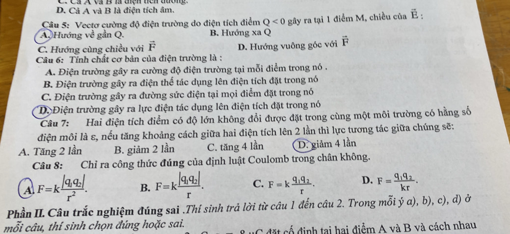 C. Cả A và B là điện tiên đường.
D. Cả A và B là điện tích âm.
Câu 5: Vectơ cường độ điện trường do điện tích điểm Q<0</tex> gây ra tại 1 điểm M, chiều của vector E:
A. Hướng về gần Q. B. Hướng xa Q
C. Hướng cùng chiều với vector F D. Hướng vuông góc với vector F
Câu 6: Tính chất cơ bản của điện trường là :
A. Điện trường gây ra cường độ điện trường tại mỗi điểm trong nó .
B. Điện trường gây ra điện thế tác dụng lên điện tích đặt trong nó
C. Điện trường gây ra đường sức điện tại mọi điểm đặt trong nó
D. Điện trường gây ra lực điện tác dụng lên điện tích đặt trong nó
Câu 7: Hai điện tích điểm có độ lớn không đổi được đặt trong cùng một môi trường có hằng số
điện môi là ε, nếu tăng khoảng cách giữa hai điện tích lên 2 lần thì lực tương tác giữa chúng sẽ:
A. Tăng 2 lần B. giảm 2 lần C. tăng 4 lần D. giảm 4 lần
Câu 8: Chỉ ra công thức đúng của định luật Coulomb trong chân không.
A F=kfrac |q_1q_2|r^2. B. F=kfrac |q_1q_2|r. C. F=kfrac q_1q_2r. D. F=frac q_1q_2kr.
Phần II. Câu trắc nghiệm đúng sai .Thí sinh trả lời từ câu 1 đến câu 2. Trong mỗi ý a), b), c), d) ở
mỗi câu, thí sinh chọn đúng hoặc sai.
C  đặt cố định tại hai điểm A và B và cách nhau