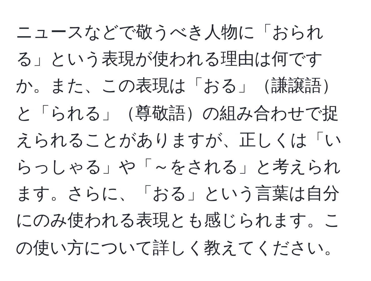 ニュースなどで敬うべき人物に「おられる」という表現が使われる理由は何ですか。また、この表現は「おる」謙譲語と「られる」尊敬語の組み合わせで捉えられることがありますが、正しくは「いらっしゃる」や「～をされる」と考えられます。さらに、「おる」という言葉は自分にのみ使われる表現とも感じられます。この使い方について詳しく教えてください。