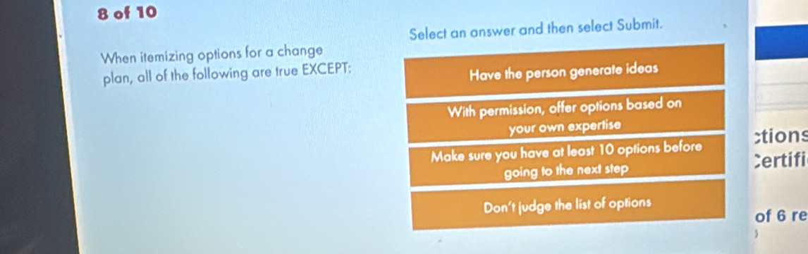 of 10
Select an answer and then select Submit.
When itemizing options for a change
plan, all of the following are true EXCEPT:
Have the person generate ideas
With permission, offer options based on
your own expertise
Make sure you have at least 10 options before ;tions
going to the next step Certifi
Don't judge the list of options
of 6 re