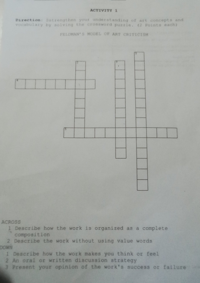 ACTIVITY 1 
Direction: Satrengthen your understanding of art concepts and 
vocabulary by solving the crossword puzzle. (2 Points each) 
FELDMAN'S MODEL OF ART CRITICISM 
ACROSS 
1 Describe how the work is organized as a complete 
composition 
2 Describe the work without using value words 
DOWN 
1 Describe how the work makes you think or feel 
2 An oral or written discussion strategy 
3 Present your opinion of the work's success or failure