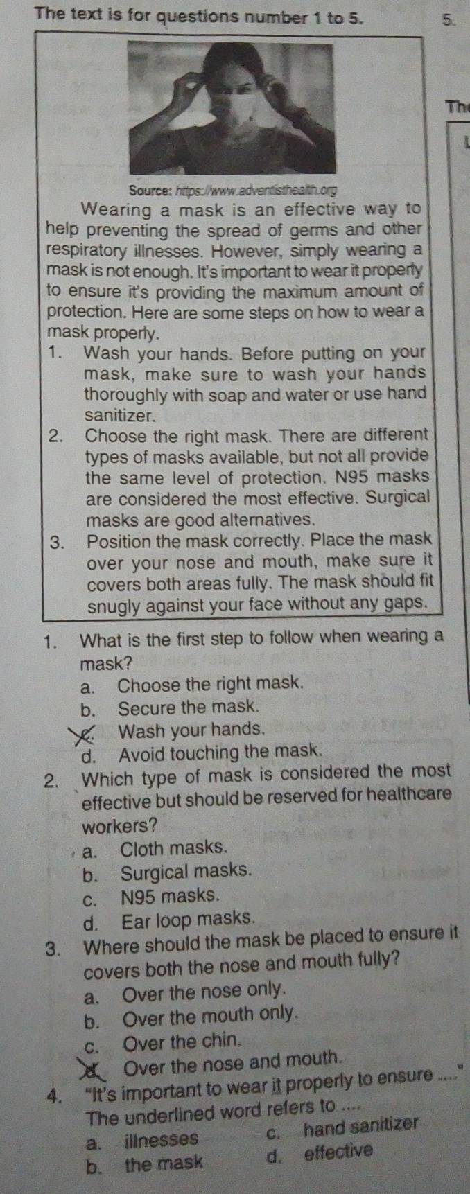 The text is for questions number 1 to 5. 5.
Th
Source: https://www.adventisthealth.org
Wearing a mask is an effective way to
help preventing the spread of germs and other
respiratory illnesses. However, simply wearing a
mask is not enough. It's important to wear it properly
to ensure it's providing the maximum amount of
protection. Here are some steps on how to wear a
mask properly.
1. Wash your hands. Before putting on your
mask, make sure to wash your hands
thoroughly with soap and water or use hand
sanitizer.
2. Choose the right mask. There are different
types of masks available, but not all provide
the same level of protection. N95 masks
are considered the most effective. Surgical
masks are good alternatives.
3. Position the mask correctly. Place the mask
over your nose and mouth, make sure it
covers both areas fully. The mask should fit
snugly against your face without any gaps.
1. What is the first step to follow when wearing a
mask?
a. Choose the right mask.
b. Secure the mask.
Wash your hands.
d. Avoid touching the mask.
2. Which type of mask is considered the most
effective but should be reserved for healthcare
workers?
a. Cloth masks.
b. Surgical masks.
c. N95 masks.
d. Ear loop masks.
3. Where should the mask be placed to ensure it
covers both the nose and mouth fully?
a. Over the nose only.
b. Over the mouth only.
c. Over the chin.
C Over the nose and mouth.
4. “It’s important to wear it properly to ensure ”
The underlined word refers to ....
a. illnesses c. hand sanitizer
b. the mask d. effective