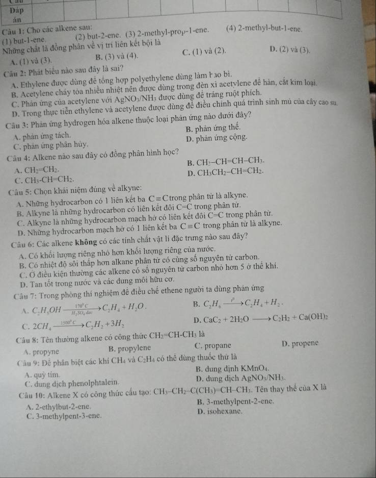 Cho cáne.
(1) but-1-ene. (2) but-2-ene. (3) 2-methyl-prop-1-ene.
Những chất là đồng phân về vị trí liên kết bội là
A. (1) và (3). B. (3) và (4). C. (1) và (2). D. (2) và (3).
Câu 2: Phát biểu nào sau đây là sai?
A. Ethylene được dùng đề tổng hợp polyethylene dùng làm l ao bì.
B. Acetylene cháy toa nhiều nhiệt nên được dùng trong đèn xỉ acetylene đễ hàn, cắt kim loại.
C. Phản ứng của acetylene với AgNO_3/NH_3 được dùng đề tráng ruột phích.
D. Trong thực tiễn ethylene và acetylene được dùng đề điều chính quá trình sinh mủ của cây cao su
Câu 3: Phản ứng hydrogen hóa alkene thuộc loại phản ứng nào dưới đây?
A. phàn ứng tách. B. phản ứng thể.
C. phản ứng phân hủy. D. phản ứng cộng.
Câu 4: Alkene nào sau đây có đồng phân hình học?
B. CH_7-CH= =CH-CH₃
A. CH_2=CH_2. CH_3CH_2-CH=CH_2
D.
C. CH_3-CH=CH_2.
Câu 5: Chọn khái niệm đúng về alkyne:
A. Những hydrocarbon có 1 liên kết ba Cequiv C trong phân tử là alkyne.
B. Alkyne là những hydrocarbon có liên kết đôi C=C trong phân từ.
C. Alkyne là những hydrocarbon mạch hở có liên kết đôi C=C trong phân tử.
D. Những hydrocarbon mạch hở có 1 liên kết ba Cequiv C trong phân từ là alkyne.
Câu 6: Các alkene không có các tính chất vật lí đặc trưng nào sau đây?
A. Có khối lượng riêng nhỏ hơn khổi lượng riêng của nước.
B. Có nhiệt độ sôi thấp hơn alkane phân tử có cùng số nguyên tử carbon.
C. Ở điều kiện thường các alkene có số nguyên tử carbon nhỏ hơn 5 ở thể khí.
D. Tan tốt trong nước và các dung môi hữu cơ.
Câu 7: Trong phòng thí nghiệm đề điều chế ethene người ta dùng phản ứng
A. C_2H_5OHxrightarrow 170°CC_2H_4+H_2O. B. C_2H_6to C_pCC_2H_4+H_2.
C. 2CH_4xrightarrow 1500°CC_2H_2+3H_2
D. CaC_2+2H_2Oto C_2H_2+Ca(OH)_2
Câu 8: Tên thường alkene có công thức CH_2=CH-CH_3 là
A. propyne B. propylene C. propane D. propene
Câu 9: Đê phân biệt các khí CH_4 và C_2H_4 có thê dùng thuốc thử là
B. dung dịnh KMnO₄.
A. quỷ tim. D. dung dịch AgNO_3/NH_3.
C. dung dịch phenolphtalein.
Câu 10: Alkene X có công thức cấu tạo: CH_3-CH_2-C(CH_3)=CH-CH_3 , Tên thay t thhat eciaX là
A. 2-ethylbut-2-ene B. 3-methylpent-2-ene.
C. 3-methylpent-3-ene. D. isohexane.