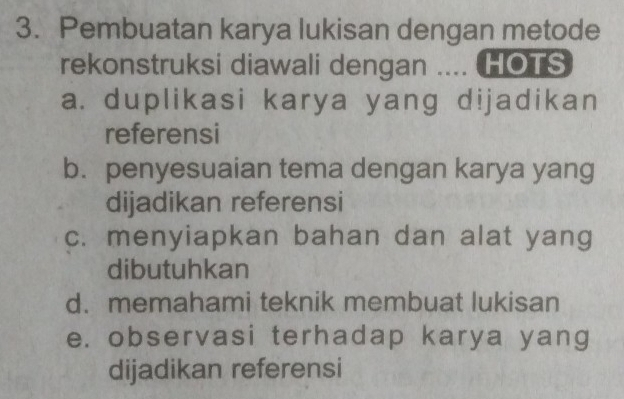 Pembuatan karya lukisan dengan metode
rekonstruksi diawali dengan .... HOTS
a. duplikasi karya yang dijadikan
referensi
b. penyesuaian tema dengan karya yang
dijadikan referensi
c. menyiapkan bahan dan alat yang
dibutuhkan
d. memahami teknik membuat lukisan
e. observasi terhadap karya yang
dijadikan referensi