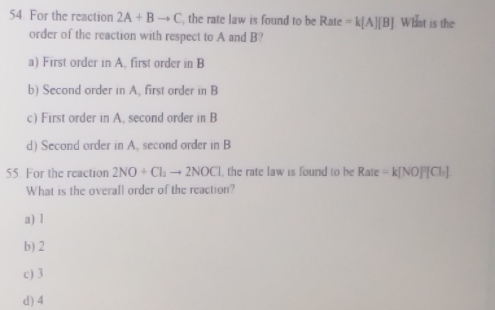 For the reaction 2A+Bto C the rate law is found to be Rate =k[A][B] What is the
order of the reaction with respect to A and B?
a) First order in A. first order in B
b) Second order in A, first order in B
c) First order in A. second order in B
d) Second order in A, second order in B
55 For the reaction 2NO+Cl_2to 2NOCl , the rate law is found to be Rate=k[NO]^2[Cl_2]
What is the overall order of the reaction?
a) 1
b) 2
c) 3
d) 4