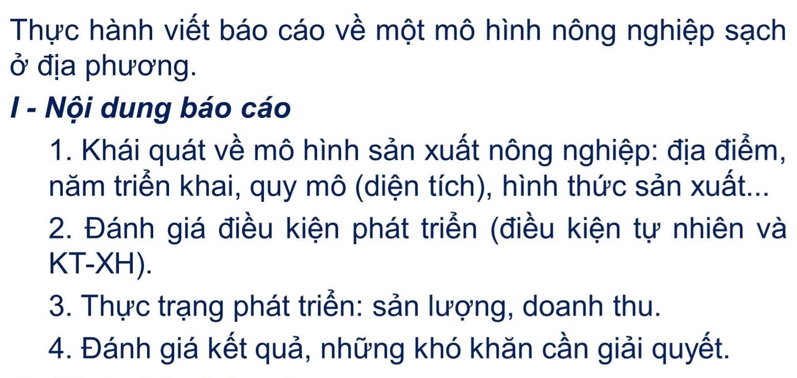 Thực hành viết báo cáo về một mô hình nông nghiệp sạch 
ở địa phương. 
I - Nội dung báo cáo 
1. Khái quát về mô hình sản xuất nông nghiệp: địa điểm, 
tnăm triển khai, quy mô (diện tích), hình thức sản xuất... 
2. Đánh giá điều kiện phát triển (điều kiện tự nhiên và 
KT-XH). 
3. Thực trạng phát triển: sản lượng, doanh thu. 
4. Đánh giá kết quả, những khó khăn cần giải quyết.