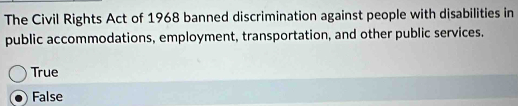 The Civil Rights Act of 1968 banned discrimination against people with disabilities in
public accommodations, employment, transportation, and other public services.
True
False