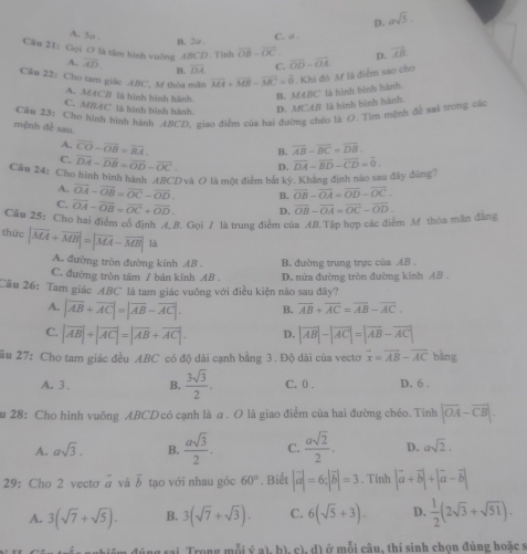 D. asqrt(5).
A. 5a .
B. 2a. C.a .
Câu 21: Gọi O là tâm hình vuờng ABCD. Tỉnh overline OB-overline OC overline OD-overline OA D. overline AB
A. overline AD. B. overline DA C.
Câu 22:Cho tam giác ABC, M thóa măn vector MA+vector MB-vector MC=0. Khi đó M là điểm sao cho
A. MACB là hình bình hành. B. MABC là hình bình hành.
C.MBAC là hình bình hành D. MCA] là hình bình hành.
Cầu 23: Cho hình bịnh hành ABCD, giao điểm của hai đường chéo là O. Tìm mệnh đề sai trong các
mệnh đề sau. B. overline AB-overline BC=overline DB.
A. overline CO-overline OB=overline BA.
C. overline DA-overline DB=overline OD-overline OC. D.
Cầu 24: Cho hình bình hành ABCDvà O là một điểm bắt kỳ. Không định nào sau đây đùng? overline DA-overline BD-overline CD=overline 0.
A. vector OA-vector OB=vector OC-vector OD. B. overline OB-overline OA=overline OD-overline OC.
C. vector OA-vector OB=vector OC+vector OD. D.
Câu 25: Cho hai điểm có định A, B. Gọi / là trung điểm của AB.Tập hợp các điểm M thóa mãn đẳng overline OB-overline OA=overline OC-overline OD.
thức |overline MA+overline MB|=|overline MA-overline MB| là
A. đường tròn đường kính AB . B. đường trung trực của AB
C. đường tròn tâm / bán kính AB . D. nửa đường tròn đường kính AB .
Câu 26: Tam giác ABC là tam giác vuông với điều kiện nào sau đây?
A. |vector AB+vector AC|=|vector AB-vector AC|. B. overline AB+overline AC=overline AB-overline AC.
C. |vector AB|+|vector AC|=|vector AB+vector AC|. D. |vector AB|-|vector AC|=|vector AB-vector AC|
ầu 27: Cho tam giác đều ABC có độ dài cạnh bằng 3. Độ dài của vecto overline x=overline AB-overline AC bàng
A. 3. B.  3sqrt(3)/2 . C. 0 . D. 6 .
u 28: Cho hình vuông ABCD có cạnh làā. O là giao điểm của hai đường chéo. Tinh |vector OA-vector CB|.
A. asqrt(3). B.  asqrt(3)/2 . C.  asqrt(2)/2 . D. asqrt(2).
29: Cho 2 vecto vector a và vector b tạo với nhau góc 60°. Biết |vector a|=6;|vector b|=3. Tinh |vector a+vector b|+|vector a-vector b|
A. 3(sqrt(7)+sqrt(5)). B. 3(sqrt(7)+sqrt(3)). C. 6(sqrt(5)+3). D.  1/2 (2sqrt(3)+sqrt(51)).
*  Téng sai Trong mẫi (fa),b),c),d) ở mỗi câu, thí sinh chọn đúng hoặc s