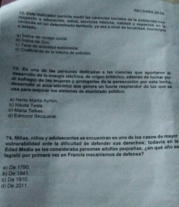 RECSABS.24.08
72. Este indicador permite medir las carencias sociales de la población con
respecto a educación, salud, servicios básicos, calidad y espacios en la
vivienda en un determinado territorio, ya sea a nível de localidad, município
o estado.
a) Índice de rezago social
b) Índice de Gini
c) Tasa de actividad económica.
d) Coeficiente de la brecha de pobreza.
73. Es una de las personas dedicadas a las ciencias que aportaron al
desarrollo de la energía eléctrica, de origen británico, además de luchar por
el sufragio de las mujeres y protegerías de la persecución por esta lucha,
desarrolló el arco eléctrico que genera un fuerte resplandor de luz que se
usa para mejorar los sistemas de alumbrado público:
a) Herta Marks Ayrton.
b) Nikola Tesla.
c) Mária Telkes.
d) Edmond Becquerel.
74. Niñas, niños y adolescentes se encuentran en uno de los casos de mayor
vulnerabilidad ante la dificultad de defender sus derechos; todavía en la
Edad Media se les consideraba personas adultas pequeñas, ¿en qué año se
legisló por primera vez en Francia mecanismos de defensa?
a) De 1790.
b) De 1841.
c) De 1910.
d) De 2011.