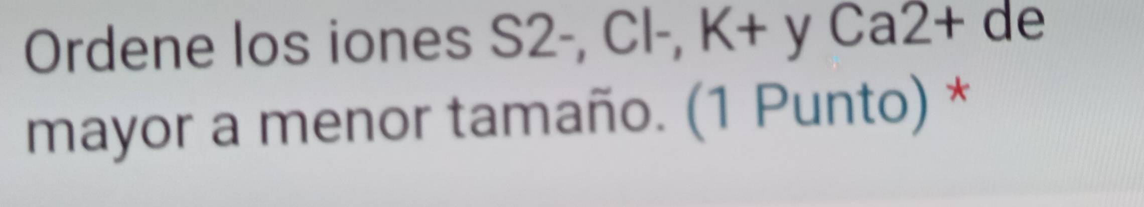 Ordene los iones S2-, Cl-, K+ y Ca2+ de 
mayor a menor tamaño. (1 Punto) *