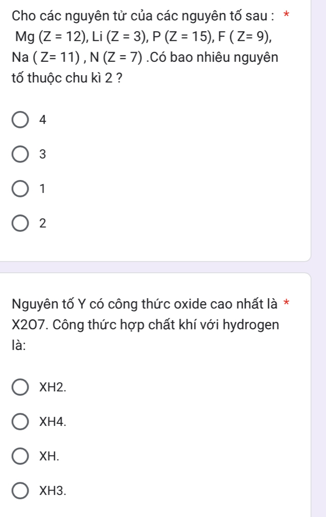 Cho các nguyên tử của các nguyên tố sau : *
Mg (Z=12), Li(Z=3), P(Z=15), F(Z=9), 
Na (Z=11), N(Z=7).Có bao nhiêu nguyên
tố thuộc chu kì 2 ?
4
3
1
2
Nguyên tố Y có công thức oxide cao nhất là *
X207. Công thức hợp chất khí với hydrogen
là:
XH2.
XH4.
XH.
XH3.