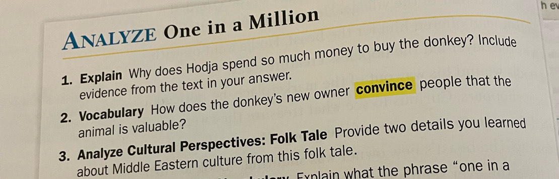 ANALYZE One in a Million 
1. Explain Why does Hodja spend so much money to buy the donkey? Include 
evidence from the text in your answer. 
2. Vocabulary How does the donkey's new owner convince people that the 
animal is valuable? 
3. Analyze Cultural Perspectives: Folk Tale Provide two details you learned 
about Middle Eastern culture from this folk tale. 
Exnlain what the phrase“one in a