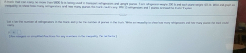 A truck that can carry no more than 5800ts is being used to transport refrigerators and upright pianes. Each refrigerator weighs 200 is and each pano weighe 425 it. White and griph in 
nequality to show how many reigerators and how many piaros the truck could carry. Will 13 singeators and 7 pianos overload the truck? Explain 
Lat a be the number of refrigerators in the truck and y be the number of pianos in the truck. Whits an iequality to show how many refrigerators and how many mance the trunk could 
cary 
γ 
(Lise insegers or simplified fractions for any numbers in the inequality. Do not factor)
