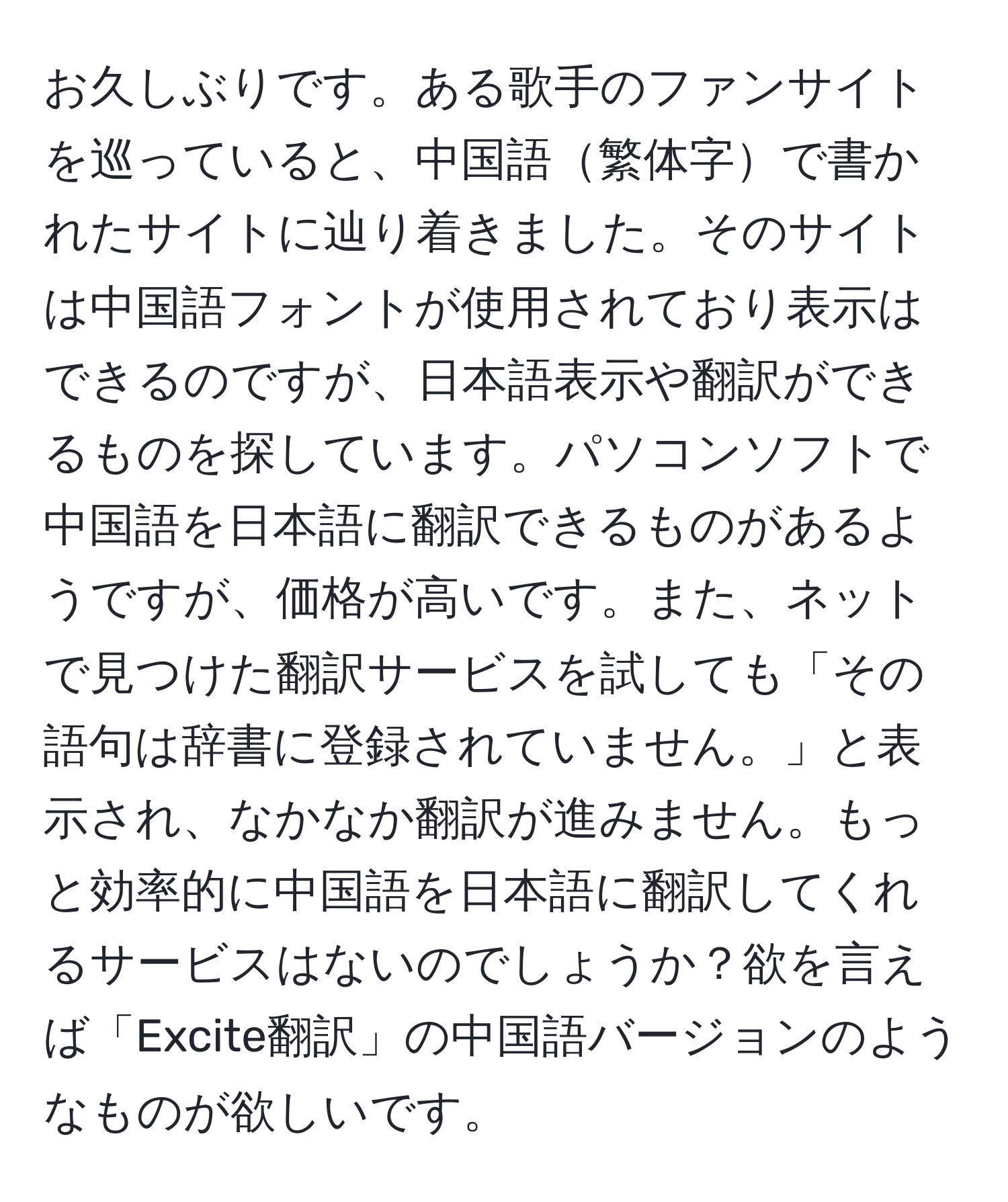 お久しぶりです。ある歌手のファンサイトを巡っていると、中国語繁体字で書かれたサイトに辿り着きました。そのサイトは中国語フォントが使用されており表示はできるのですが、日本語表示や翻訳ができるものを探しています。パソコンソフトで中国語を日本語に翻訳できるものがあるようですが、価格が高いです。また、ネットで見つけた翻訳サービスを試しても「その語句は辞書に登録されていません。」と表示され、なかなか翻訳が進みません。もっと効率的に中国語を日本語に翻訳してくれるサービスはないのでしょうか？欲を言えば「Excite翻訳」の中国語バージョンのようなものが欲しいです。