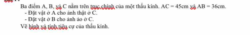 you 
Ba điểm A, B, và C nằm trên trục chính của một thấu kính. AC=45cm và AB=36cm. 
- Đặt vật ở A cho ảnh thật ở C. 
- Đặt vật ở B cho ảnh ảo ở C. 
Về hình và tịnh tiêu cự của thấu kính.