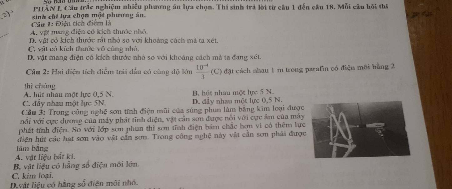 PHÀN I. Câu trắc nghiệm nhiều phương án lựa chọn. Thí sinh trả lời từ câu 1 đến câu 18. Mỗi câu hỏi thí
2) sinh chỉ lựa chọn một phương án.
Câu 1: Điện tích điểm là
A. vật mang điện có kích thước nhỏ.
D. vật có kích thước rất nhỏ so với khoảng cách mà ta xét.
C. vật có kích thước vô cùng nhỏ.
D. vật mang điện có kích thước nhỏ so với khoảng cách mà ta đang xét.
Câu 2: Hai điện tích điểm trái dấu có cùng độ lớn  (10^(-4))/3  (C) đặt cách nhau 1 m trong parafin có điện môi bằng 2
thì chúng
A. hút nhau một lực 0,5 N. B. hút nhau một lực 5 N.
C. đầy nhau một lực 5N. D. đầy nhau một lực 0,5 N.
* Câu 3: Trong công nghệ sơn tĩnh điện mũi của súng phun làm bằng kim loại được
vối với cực dương của máy phát tĩnh điện, vật cần sơn được nối với cực âm của máy
phát tĩnh điện. So với lớp sơn phun thì sơn tĩnh điện bám chắc hơn vì có thêm lực
điện hút các hạt sơn vào vật cần sơn. Trong công nghệ này vật cần sơn phải đượ
làm bằng
A. vật liệu bất kì.
B. vật liệu có hằng số điện môi lớn.
C. kim loại.
D.vật liệu có hằng số điện môi nhỏ.