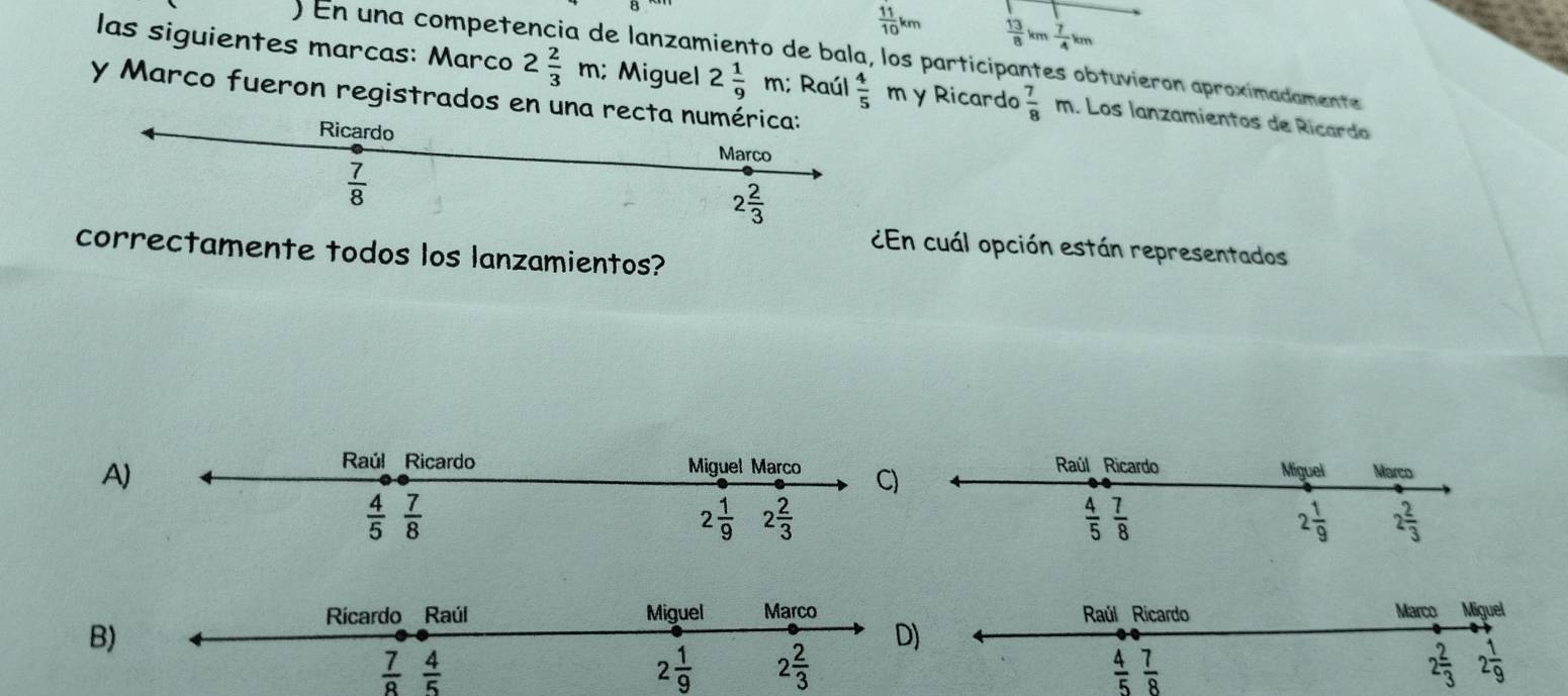  11/10 km  13/8 km 7/4 km
En una competó e lanzamiento de bala, los participantes obtuvieron aproximadamente
las siguientes marcas: Marco 2 2/3 m; Miguel 2 1/9 m; Raúl  4/5  m y Ricardo  7/8  m. Los lanzamientos de Ricardo
y Marco fueron registrados en una rec
¿En cuál opción están representados
correctamente todos los lanzamientos?
A
Raúl Ricardo Marco Miguel
B
D)
 7/8   4/5 
2 1/9 
 4/5  7/8 
2 2/3  2 1/9 